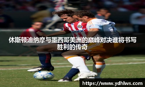 k8.com(中国区)官方网站休斯顿迪纳摩与墨西哥美洲的巅峰对决谁将书写胜利的传奇