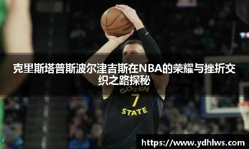 k8.com(中国区)官方网站克里斯塔普斯波尔津吉斯在NBA的荣耀与挫折交织之路探秘
